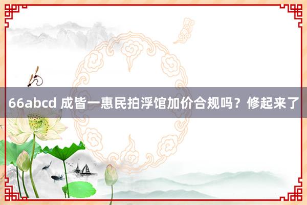66abcd 成皆一惠民拍浮馆加价合规吗？修起来了