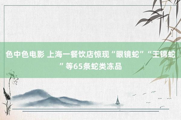 色中色电影 上海一餐饮店惊现“眼镜蛇”“王锦蛇”等65条蛇类冻品