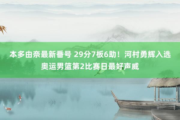 本多由奈最新番号 29分7板6助！河村勇辉入选奥运男篮第2比赛日最好声威