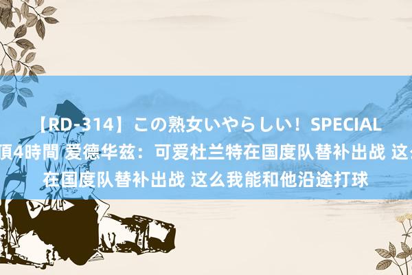 【RD-314】この熟女いやらしい！SPECIAL 魅惑の熟女10人絶頂4時間 爱德华兹：可爱杜兰特在国度队替补出战 这么我能和他沿途打球