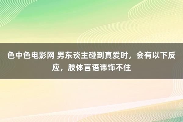 色中色电影网 男东谈主碰到真爱时，会有以下反应，肢体言语讳饰不住