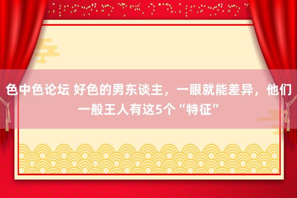 色中色论坛 好色的男东谈主，一眼就能差异，他们一般王人有这5个“特征”