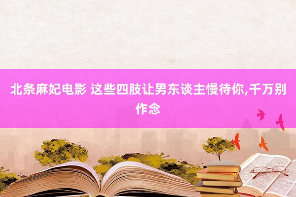 北条麻妃电影 这些四肢让男东谈主慢待你，千万别作念