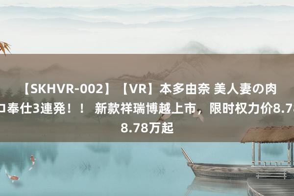 【SKHVR-002】【VR】本多由奈 美人妻の肉体エロ奉仕3連発！！ 新款祥瑞博越上市，限时权力价8.78万起