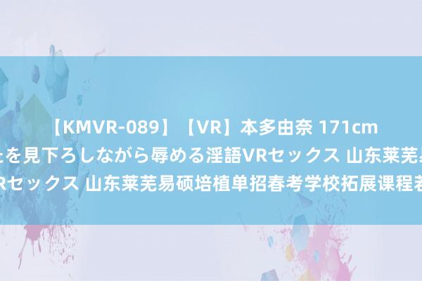 【KMVR-089】【VR】本多由奈 171cm高身長の美脚痴女があなたを見下ろしながら辱める淫語VRセックス 山东莱芜易硕培植单招春考学校拓展课程若何?