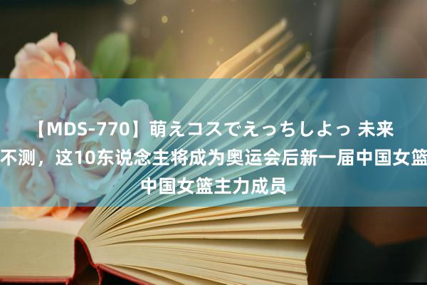 【MDS-770】萌えコスでえっちしよっ 未来 要是不出不测，这10东说念主将成为奥运会后新一届中国女篮主力成员