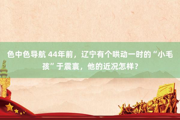 色中色导航 44年前，辽宁有个哄动一时的“小毛孩”于震寰，他的近况怎样？