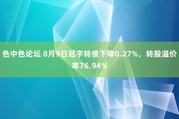 色中色论坛 8月9日冠宇转债下降0.27%，转股溢价率76.94%
