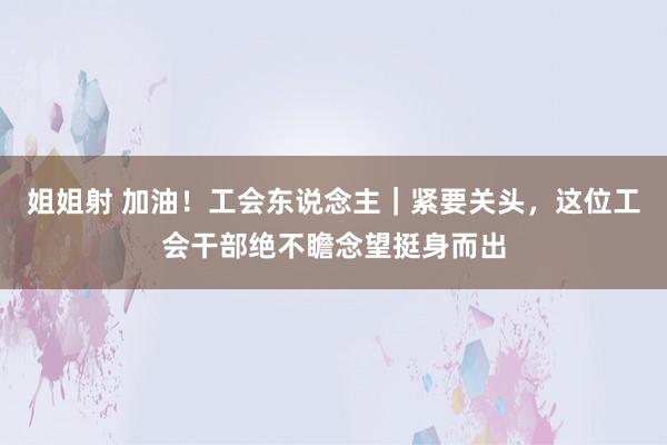 姐姐射 加油！工会东说念主｜紧要关头，这位工会干部绝不瞻念望挺身而出