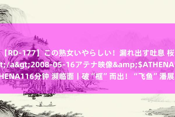 【RD-177】この熟女いやらしい！漏れ出す吐息 桜色に染まる肌</a>2008-05-16アテナ映像&$ATHENA116分钟 濒临面丨破“框”而出！“飞鱼”潘展乐又起诉了，他说了啥？