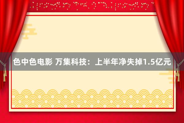 色中色电影 万集科技：上半年净失掉1.5亿元