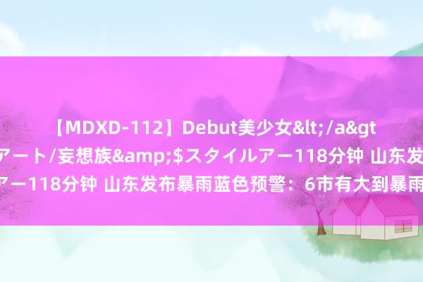 【MDXD-112】Debut美少女</a>2005-02-15スタイルアート/妄想族&$スタイルアー118分钟 山东发布暴雨蓝色预警：6市有大到暴雨局部大暴雨