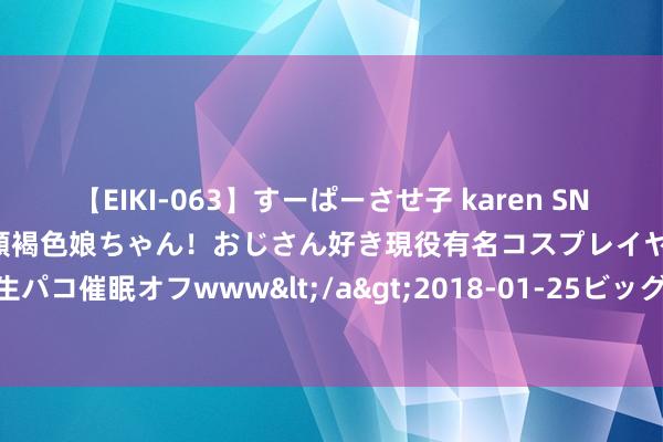 【EIKI-063】すーぱーさせ子 karen SNS炎上騒動でお馴染みのハーフ顔褐色娘ちゃん！おじさん好き現役有名コスプレイヤーの妊娠中出し生パコ催眠オフwww</a>2018-01-25ビッグモーカル&$EIKI119分钟 动力向绿 产业向新