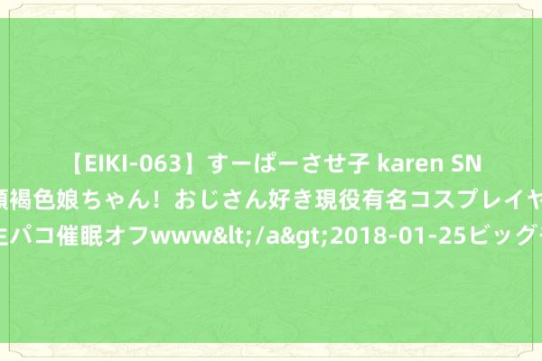 【EIKI-063】すーぱーさせ子 karen SNS炎上騒動でお馴染みのハーフ顔褐色娘ちゃん！おじさん好き現役有名コスプレイヤーの妊娠中出し生パコ催眠オフwww</a>2018-01-25ビッグモーカル&$EIKI119分钟 超威下属公司超力，罢黜职工拒发工资拒补偿！雇主狂言惹热议！