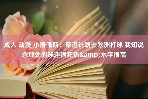 成人 动漫 小洛佩斯:豪迈计划去欧洲打球 我知说念那处的球迷很狂热&水平很高