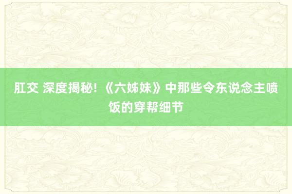 肛交 深度揭秘! 《六姊妹》中那些令东说念主喷饭的穿帮细节