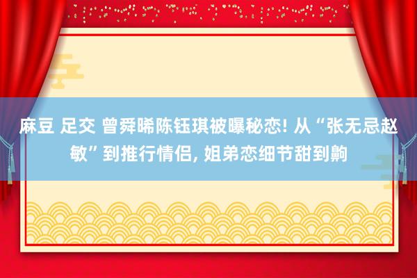 麻豆 足交 曾舜晞陈钰琪被曝秘恋! 从“张无忌赵敏”到推行情侣， 姐弟恋细节甜到齁