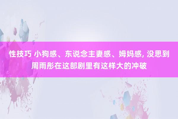 性技巧 小狗感、东说念主妻感、姆妈感， 没思到周雨彤在这部剧里有这样大的冲破