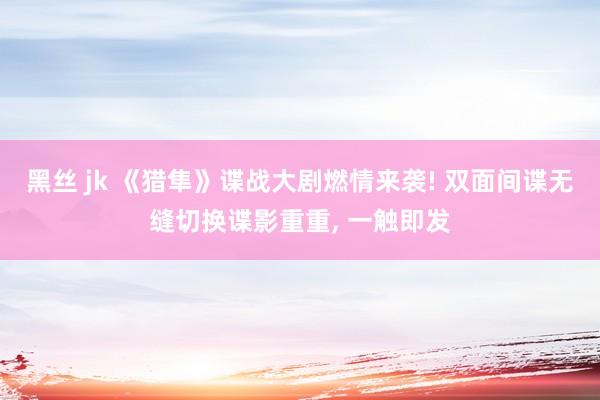 黑丝 jk 《猎隼》谍战大剧燃情来袭! 双面间谍无缝切换谍影重重， 一触即发