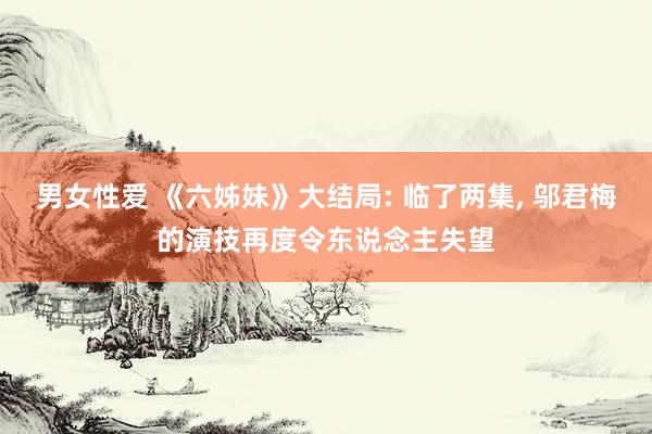 男女性爱 《六姊妹》大结局: 临了两集， 邬君梅的演技再度令东说念主失望