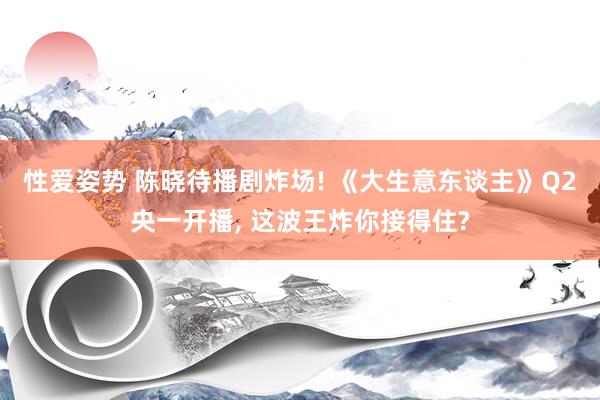 性爱姿势 陈晓待播剧炸场! 《大生意东谈主》Q2央一开播， 这波王炸你接得住?