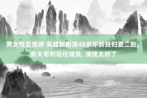 男女性爱视频 吴越新剧演48岁乐龄妊妇要二胎， 前夫哥和现任雄竞， 演技太好了
