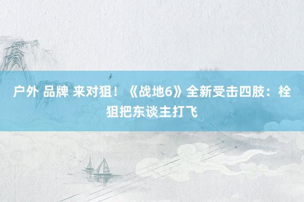 户外 品牌 来对狙！《战地6》全新受击四肢：栓狙把东谈主打飞