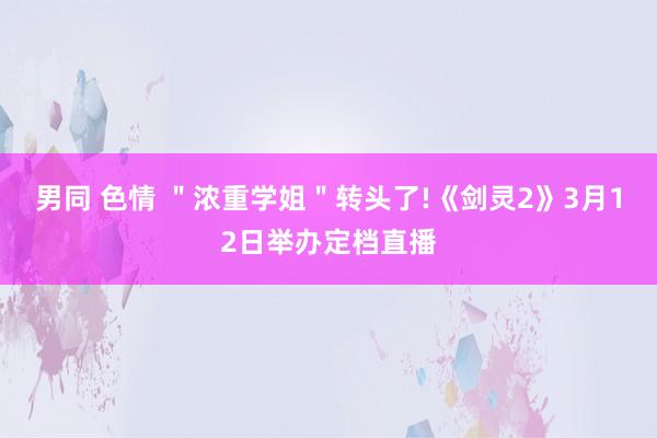 男同 色情 ＂浓重学姐＂转头了!《剑灵2》3月12日举办定档直播