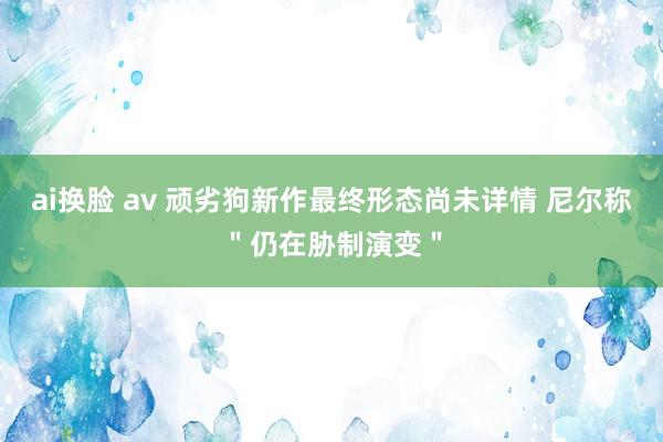 ai换脸 av 顽劣狗新作最终形态尚未详情 尼尔称＂仍在胁制演变＂
