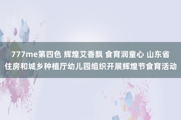 777me第四色 辉煌艾香飘 食育润童心 山东省住房和城乡种植厅幼儿园组织开展辉煌节食育活动