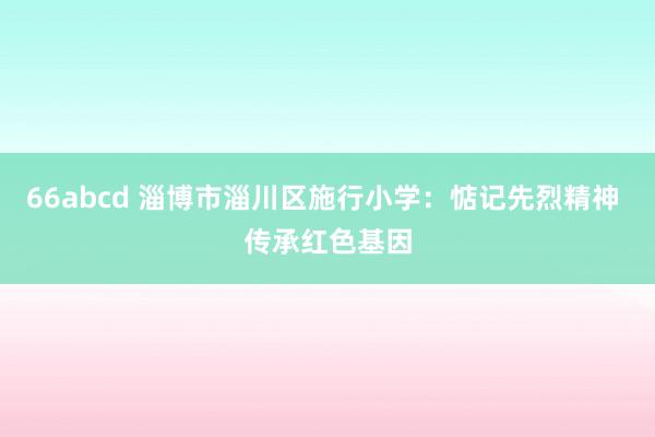 66abcd 淄博市淄川区施行小学：惦记先烈精神 传承红色基因