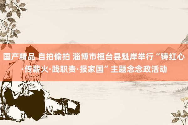 国产精品 自拍偷拍 淄博市桓台县魁岸举行“铸红心·传薪火·践职责·报家国”主题念念政活动