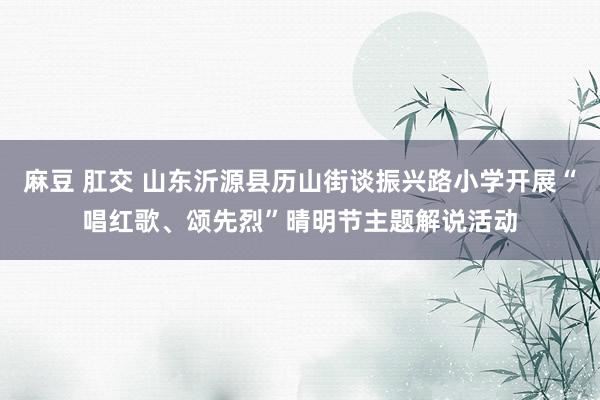 麻豆 肛交 山东沂源县历山街谈振兴路小学开展“唱红歌、颂先烈”晴明节主题解说活动
