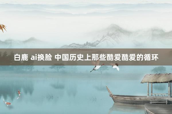 白鹿 ai换脸 中国历史上那些酷爱酷爱的循环