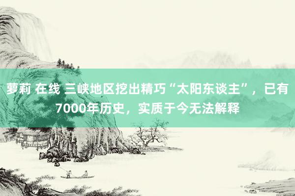 萝莉 在线 三峡地区挖出精巧“太阳东谈主”，已有7000年历史，实质于今无法解释