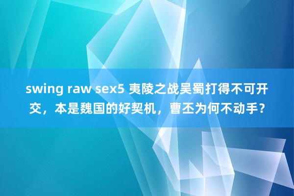 swing raw sex5 夷陵之战吴蜀打得不可开交，本是魏国的好契机，曹丕为何不动手？