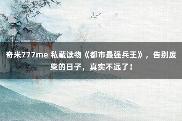 奇米777me 私藏读物《都市最强兵王》，告别废柴的日子，真实不远了！