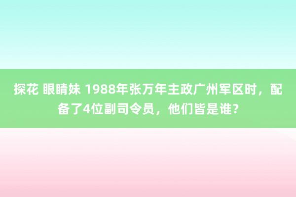 探花 眼睛妹 1988年张万年主政广州军区时，配备了4位副司令员，他们皆是谁？