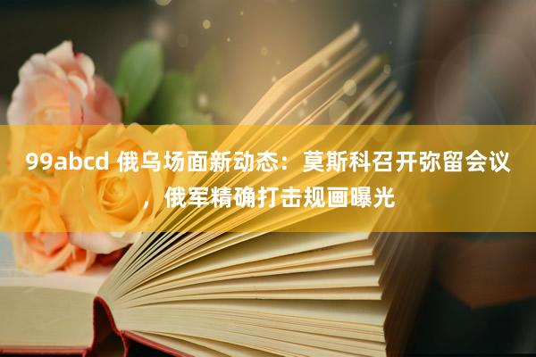 99abcd 俄乌场面新动态：莫斯科召开弥留会议，俄军精确打击规画曝光