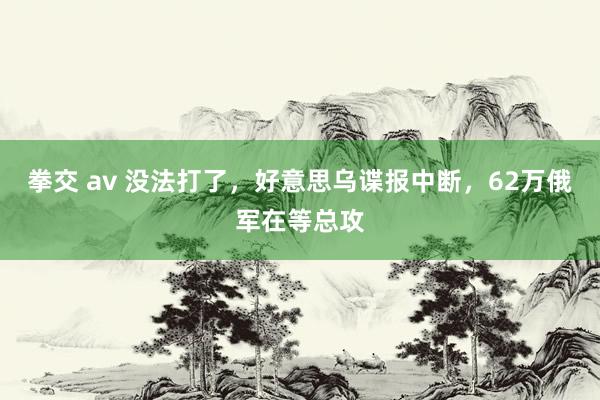 拳交 av 没法打了，好意思乌谍报中断，62万俄军在等总攻