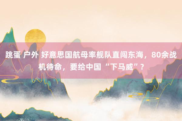 跳蛋 户外 好意思国航母率舰队直闯东海，80余战机待命，要给中国 “下马威”？