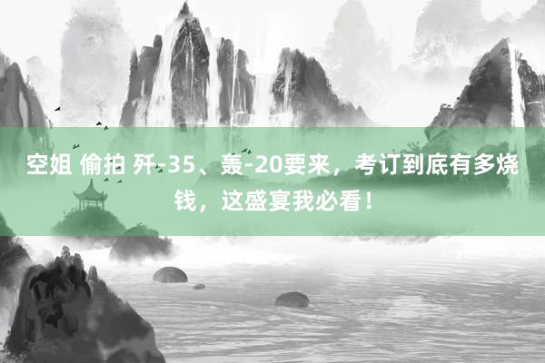 空姐 偷拍 歼-35、轰-20要来，考订到底有多烧钱，这盛宴我必看！