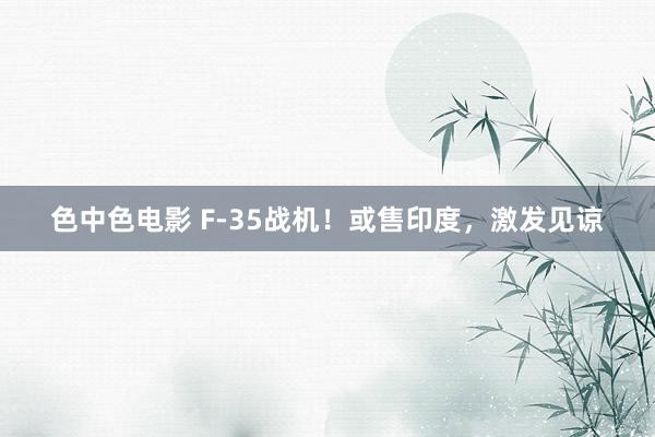色中色电影 F-35战机！或售印度，激发见谅