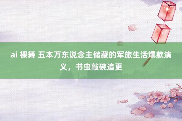 ai 裸舞 五本万东说念主储藏的军旅生活爆款演义，书虫敲碗追更