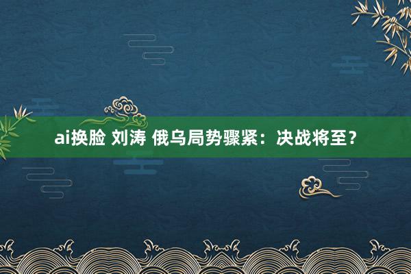 ai换脸 刘涛 俄乌局势骤紧：决战将至？