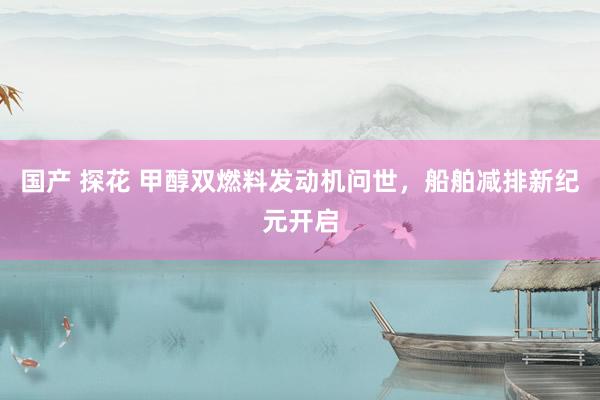 国产 探花 甲醇双燃料发动机问世，船舶减排新纪元开启