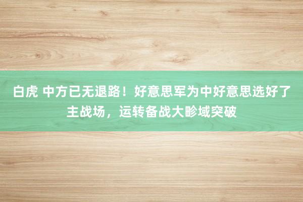 白虎 中方已无退路！好意思军为中好意思选好了主战场，运转备战大畛域突破