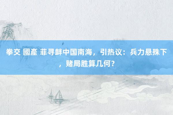 拳交 國產 菲寻衅中国南海，引热议：兵力悬殊下，赌局胜算几何？