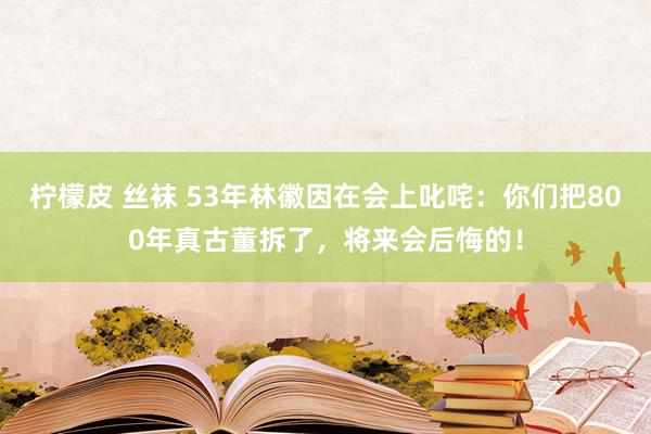 柠檬皮 丝袜 53年林徽因在会上叱咤：你们把800年真古董拆了，将来会后悔的！