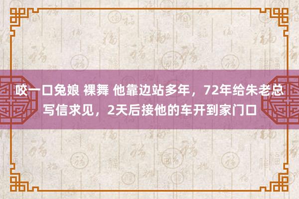 咬一口兔娘 裸舞 他靠边站多年，72年给朱老总写信求见，2天后接他的车开到家门口